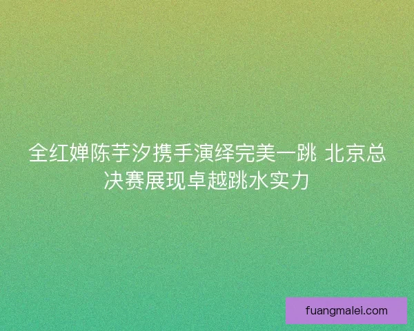 全红婵陈芋汐携手演绎完美一跳 北京总决赛展现卓越跳水实力