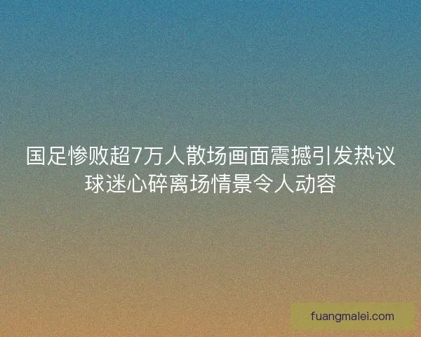 国足惨败超7万人散场画面震撼引发热议球迷心碎离场情景令人动容 国足惨败超7万人散场画面震撼引发热议球迷心碎离场情景令人动容