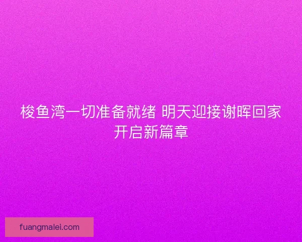 梭鱼湾一切准备就绪 明天迎接谢晖回家开启新篇章 梭鱼湾一切准备就绪 明天迎接谢晖回家开启新篇章