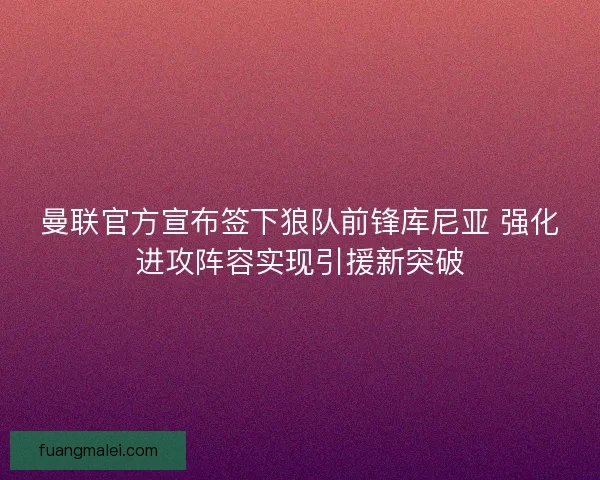 曼联官方宣布签下狼队前锋库尼亚 强化进攻阵容实现引援新突破