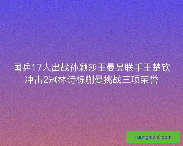 国乒17人出战孙颖莎王曼昱联手王楚钦冲击2冠林诗栋蒯曼挑战三项荣誉 国乒17人出战孙颖莎王曼昱联手王楚钦冲击2冠林诗栋蒯曼挑战三项荣誉