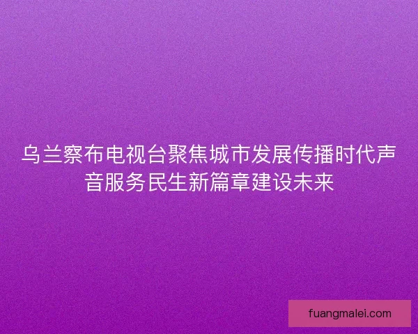 乌兰察布电视台聚焦城市发展传播时代声音服务民生新篇章建设未来
