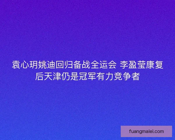 袁心玥姚迪回归备战全运会 李盈莹康复后天津仍是冠军有力竞争者