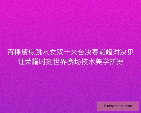 直播聚焦跳水女双十米台决赛巅峰对决见证荣耀时刻世界赛场技术美学拼搏