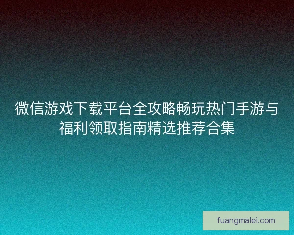 微信游戏下载平台全攻略畅玩热门手游与福利领取指南精选推荐合集