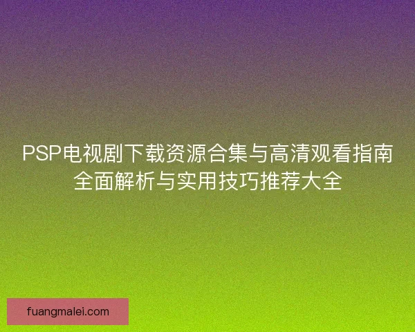 PSP电视剧下载资源合集与高清观看指南全面解析与实用技巧推荐大全