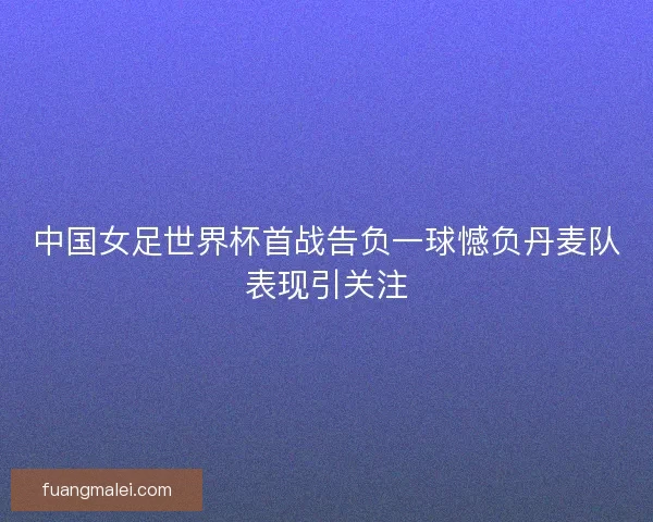 中国女足世界杯首战告负一球憾负丹麦队表现引关注