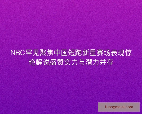 NBC罕见聚焦中国短跑新星赛场表现惊艳解说盛赞实力与潜力并存
