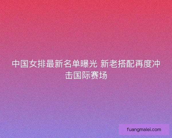 中国女排最新名单曝光 新老搭配再度冲击国际赛场