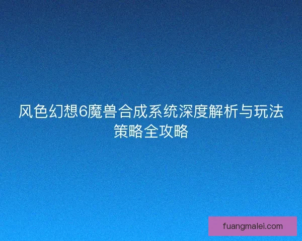 风色幻想6魔兽合成系统深度解析与玩法策略全攻略