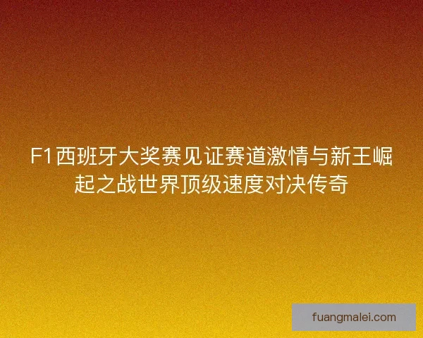 F1西班牙大奖赛见证赛道激情与新王崛起之战世界顶级速度对决传奇