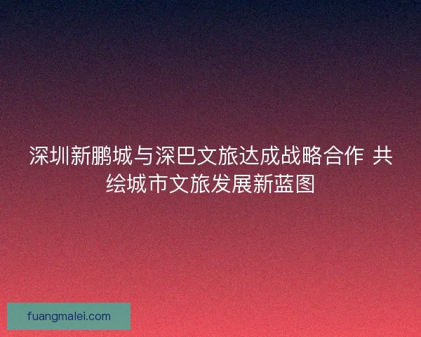 深圳新鹏城与深巴文旅达成战略合作 共绘城市文旅发展新蓝图