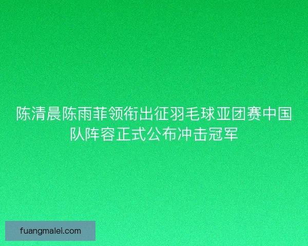 陈清晨陈雨菲领衔出征羽毛球亚团赛中国队阵容正式公布冲击冠军