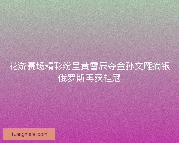 花游赛场精彩纷呈黄雪辰夺金孙文雁摘银俄罗斯再获桂冠