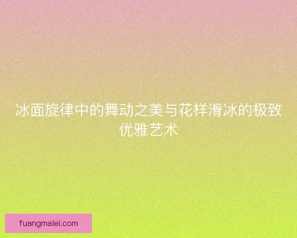 冰面旋律中的舞动之美与花样滑冰的极致优雅艺术