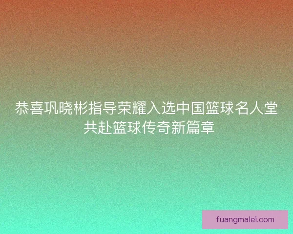 恭喜巩晓彬指导荣耀入选中国篮球名人堂 共赴篮球传奇新篇章